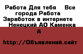 Работа Для тебя  - Все города Работа » Заработок в интернете   . Ненецкий АО,Каменка д.